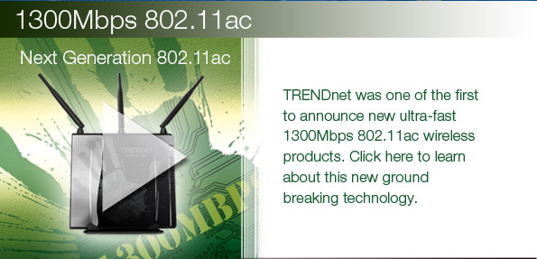 TRENDnet was one of the first to announce new ultra-fast 1300Mbps 802.11ac wireless products. Click here to learn about this new ground breaking technology.